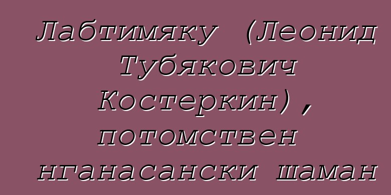 Лабтимяку (Леонид Тубякович Костеркин), потомствен нганасански шаман