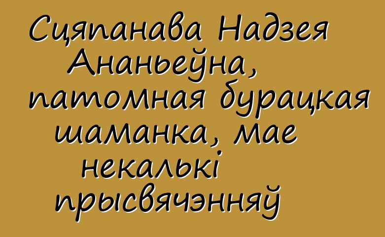 Сцяпанава Надзея Ананьеўна, патомная бурацкая шаманка, мае некалькі прысвячэнняў