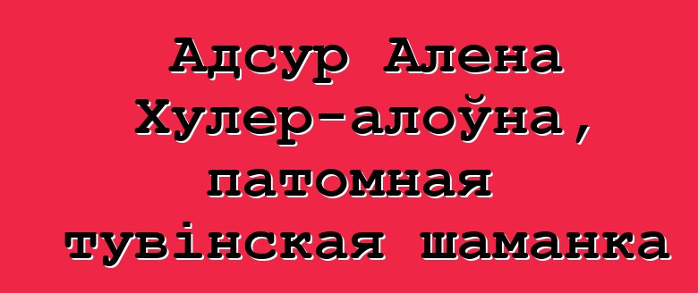 Адсур Алена Хулер-алоўна, патомная тувінская шаманка