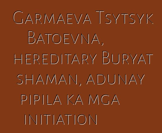 Garmaeva Tsytsyk Batoevna, hereditary Buryat shaman, adunay pipila ka mga initiation