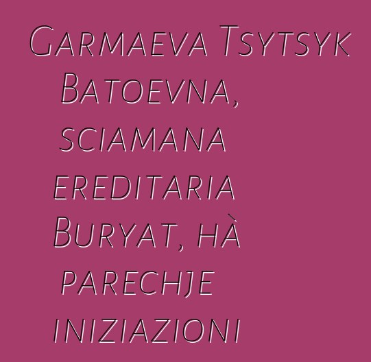 Garmaeva Tsytsyk Batoevna, sciamana ereditaria Buryat, hà parechje iniziazioni