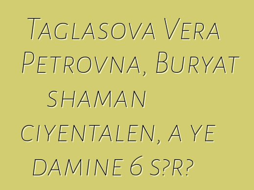 Taglasova Vera Petrovna, Buryat shaman ciyɛntalen, a ye daminɛ 6 sɔrɔ