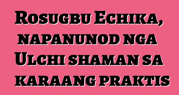 Rosugbu Echika, napanunod nga Ulchi shaman sa karaang praktis