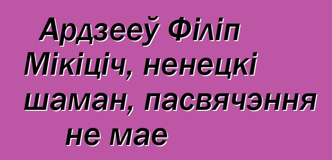 Ардзееў Філіп Мікіціч, ненецкі шаман, пасвячэння не мае