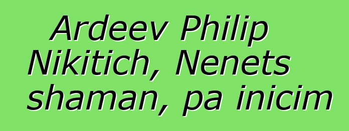 Ardeev Philip Nikitich, Nenets shaman, pa inicim