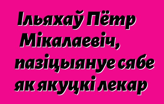 Ільяхаў Пётр Мікалаевіч, пазіцыянуе сябе як якуцкі лекар