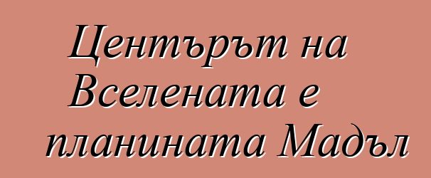 Центърът на Вселената е планината Мадъл