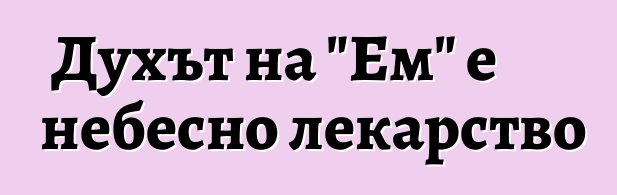 Духът на "Ем" е небесно лекарство