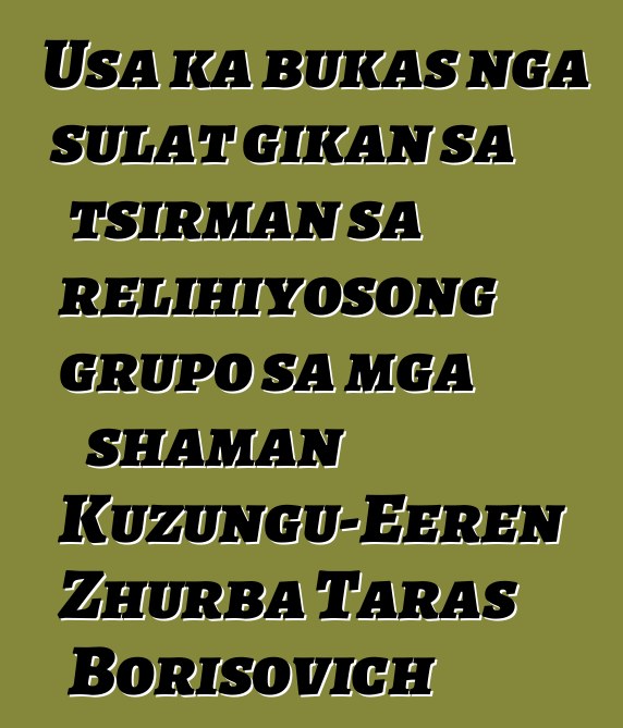 Usa ka bukas nga sulat gikan sa tsirman sa relihiyosong grupo sa mga shaman Kuzungu-Eeren Zhurba Taras Borisovich