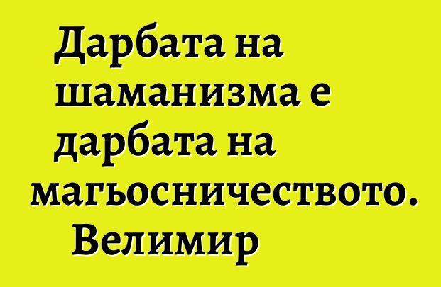 Дарбата на шаманизма е дарбата на магьосничеството. Велимир