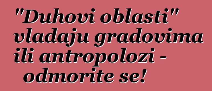 "Duhovi oblasti" vladaju gradovima ili antropolozi - odmorite se!