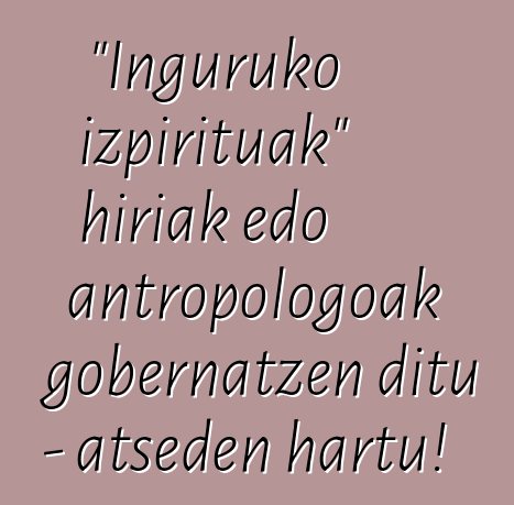 "Inguruko izpirituak" hiriak edo antropologoak gobernatzen ditu - atseden hartu!