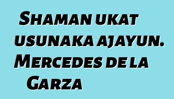 Shaman ukat usunaka ajayun. Mercedes de la Garza