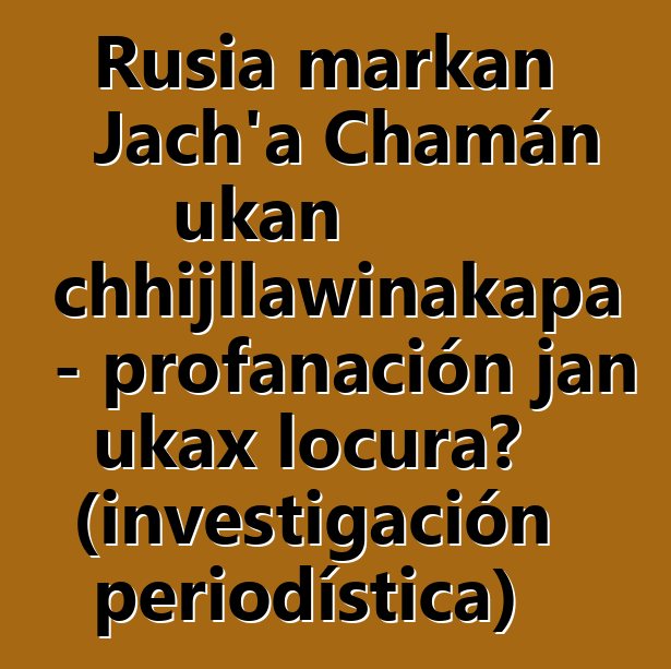 Rusia markan Jach’a Chamán ukan chhijllawinakapa - profanación jan ukax locura? (investigación periodística)