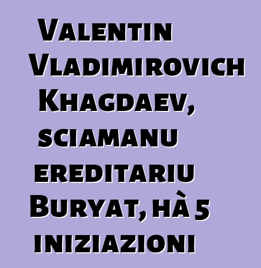 Valentin Vladimirovich Khagdaev, sciamanu ereditariu Buryat, hà 5 iniziazioni