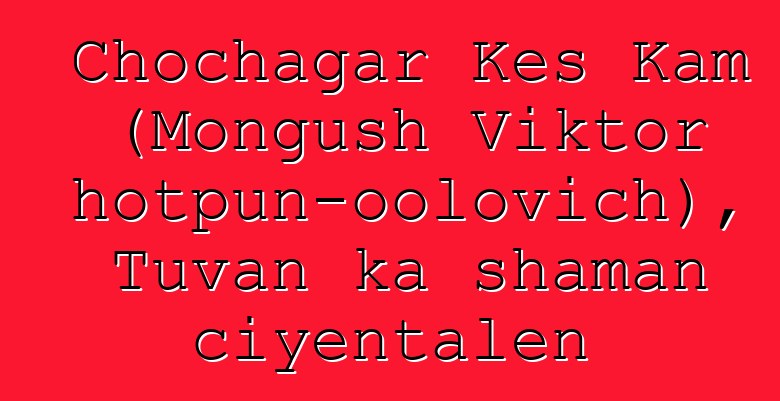 Chochagar Kes Kam (Mongush Viktor Chotpun-oolovich), Tuvan ka shaman ciyɛntalen