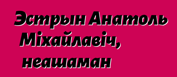 Эстрын Анатоль Міхайлавіч, неашаман