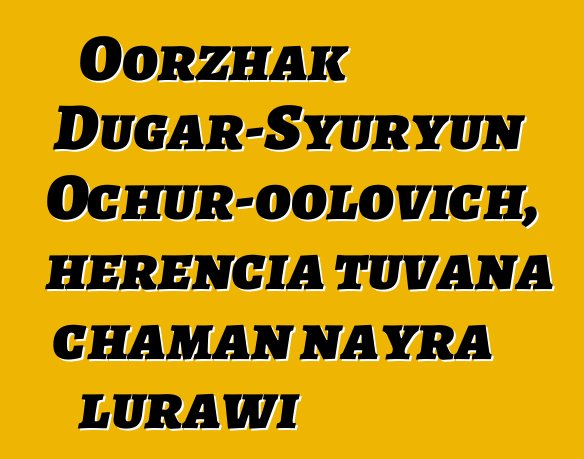 Oorzhak Dugar-Syuryun Ochur-oolovich, herencia tuvana chaman nayra lurawi