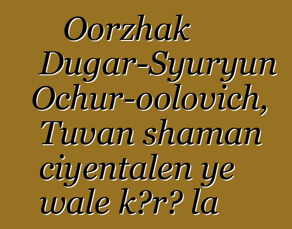 Oorzhak Dugar-Syuryun Ochur-oolovich, Tuvan shaman ciyɛntalen ye wale kɔrɔ la