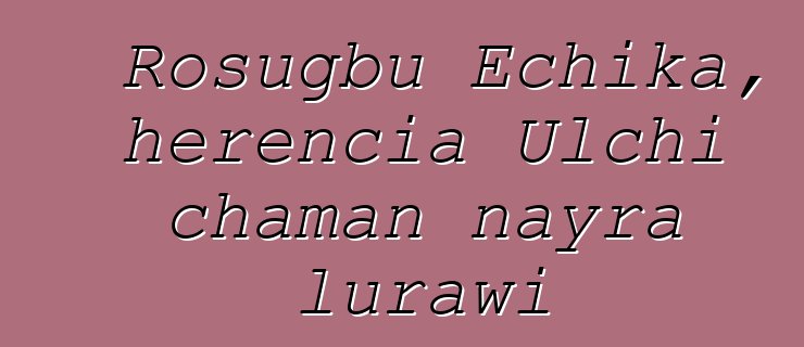 Rosugbu Echika, herencia Ulchi chaman nayra lurawi