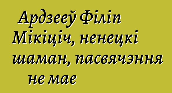 Ардзееў Філіп Мікіціч, ненецкі шаман, пасвячэння не мае