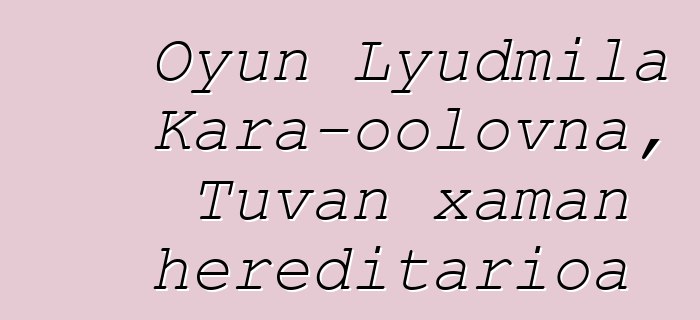 Oyun Lyudmila Kara-oolovna, Tuvan xaman hereditarioa