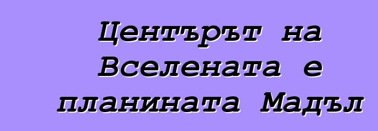 Центърът на Вселената е планината Мадъл