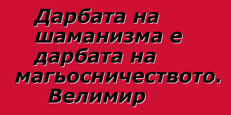 Дарбата на шаманизма е дарбата на магьосничеството. Велимир