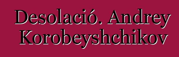 Desolació. Andrey Korobeyshchikov