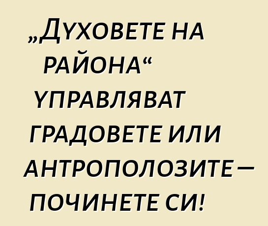 „Духовете на района“ управляват градовете или антрополозите – починете си!