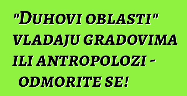 "Duhovi oblasti" vladaju gradovima ili antropolozi - odmorite se!