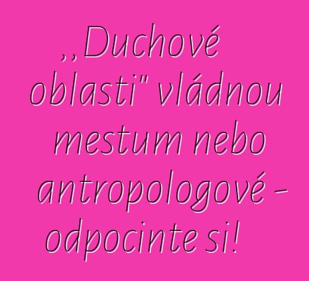 „Duchové oblasti“ vládnou městům nebo antropologové – odpočiňte si!